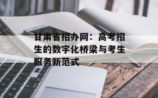 甘肃省招办网：高考招生的数字化桥梁与考生服务新范式