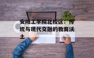 安阳工学院北校区：传统与现代交融的教育沃土