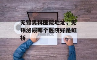 无锡男科医院地址，无锡泌尿哪个医院好是虹桥