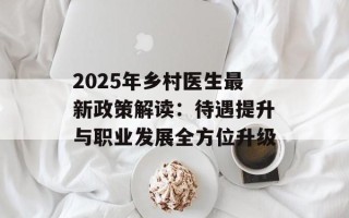 2025年乡村医生最新政策解读：待遇提升与职业发展全方位升级