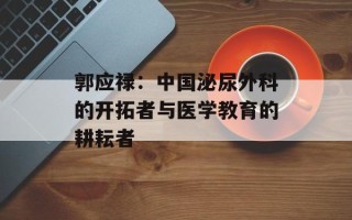 郭应禄：中国泌尿外科的开拓者与医学教育的耕耘者