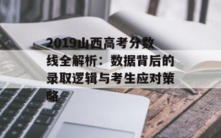 2019山西高考分数线全解析：数据背后的录取逻辑与考生应对策略