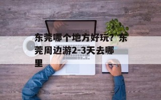 东莞哪个地方好玩？东莞周边游2-3天去哪里