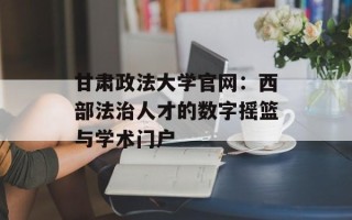 甘肃政法大学官网：西部法治人才的数字摇篮与学术门户