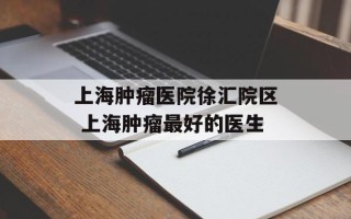 上海肿瘤医院徐汇院区 上海肿瘤最好的医生
