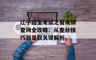 辽宁招生考试之窗成绩查询全攻略：从查分技巧到录取关键解析
