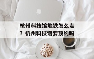 杭州科技馆地铁怎么走？杭州科技馆要预约吗
