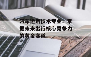 汽车运用技术专业：掌握未来出行核心竞争力的黄金赛道