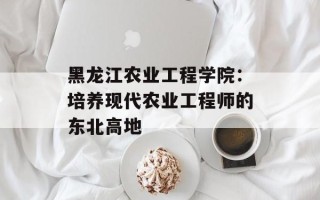 黑龙江农业工程学院：培养现代农业工程师的东北高地