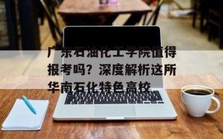 广东石油化工学院值得报考吗？深度解析这所华南石化特色高校