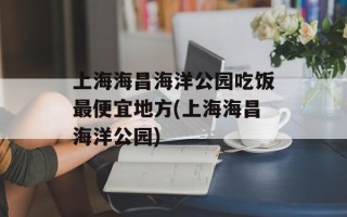 上海海昌海洋公园吃饭最便宜地方(上海海昌海洋公园)