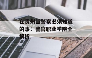 在贵州当警察必须知道的事：警官职业学院全解析