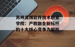 苏州高博软件技术职业学院：产教融合新标杆的十大核心竞争力解析