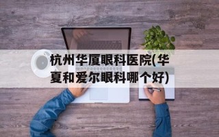 杭州华厦眼科医院(华夏和爱尔眼科哪个好)
