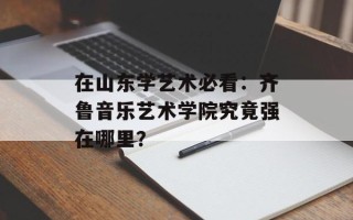 在山东学艺术必看：齐鲁音乐艺术学院究竟强在哪里？