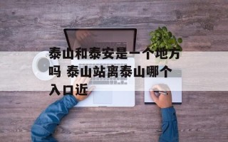 泰山和泰安是一个地方吗 泰山站离泰山哪个入口近