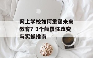 网上学校如何重塑未来教育？3个颠覆性改变与实操指南