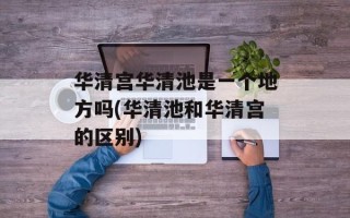 华清宫华清池是一个地方吗(华清池和华清宫的区别)