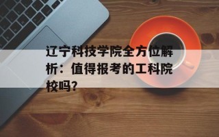 辽宁科技学院全方位解析：值得报考的工科院校吗？