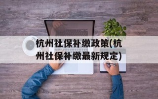 杭州社保补缴政策(杭州社保补缴最新规定)