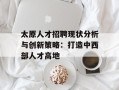 太原人才招聘现状分析与创新策略：打造中西部人才高地