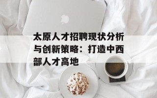 太原人才招聘现状分析与创新策略：打造中西部人才高地