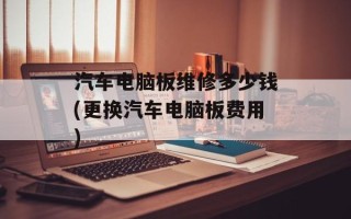 汽车电脑板维修多少钱(更换汽车电脑板费用)