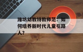 潍坊幼教特教师范：如何培养新时代儿童引路人？