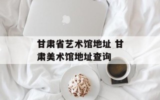 甘肃省艺术馆地址 甘肃美术馆地址查询