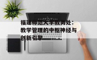 福建师范大学教务处：教学管理的中枢神经与创新引擎