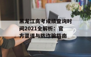 黑龙江高考成绩查询时间2021全解析：官方渠道与防诈骗指南