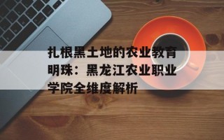 扎根黑土地的农业教育明珠：黑龙江农业职业学院全维度解析