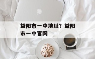 益阳市一中地址？益阳市一中官网