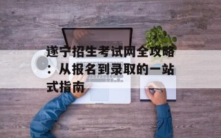 遂宁招生考试网全攻略：从报名到录取的一站式指南