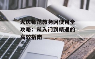 大庆师范教务网使用全攻略：从入门到精通的高效指南