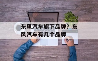 东风汽车旗下品牌？东风汽车有几个品牌