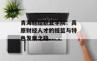青海财经职业学院：高原财经人才的摇篮与特色发展之路