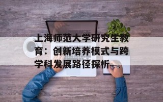 上海师范大学研究生教育：创新培养模式与跨学科发展路径探析