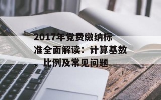 2017年党费缴纳标准全面解读：计算基数、比例及常见问题