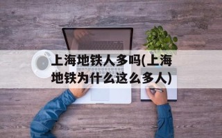 上海地铁人多吗(上海地铁为什么这么多人)