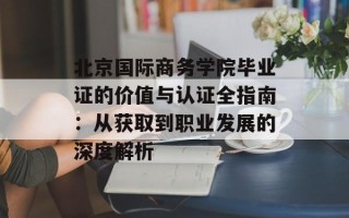 北京国际商务学院毕业证的价值与认证全指南：从获取到职业发展的深度解析