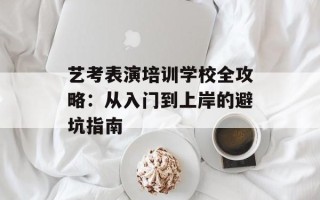 艺考表演培训学校全攻略：从入门到上岸的避坑指南