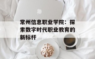 常州信息职业学院：探索数字时代职业教育的新标杆