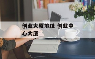 创业大厦地址 创业中心大厦