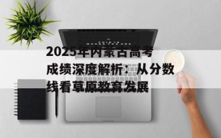 2025年内蒙古高考成绩深度解析：从分数线看草原教育发展