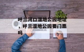呼兰河口湿地公园地址，呼兰湿地公园要门票吗