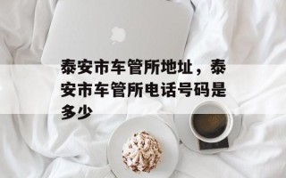 泰安市车管所地址，泰安市车管所电话号码是多少