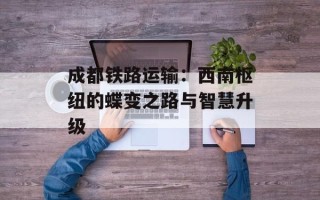 成都铁路运输：西南枢纽的蝶变之路与智慧升级