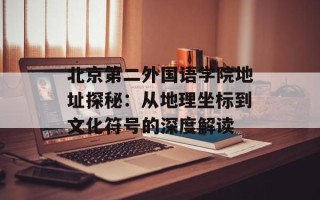 北京第二外国语学院地址探秘：从地理坐标到文化符号的深度解读