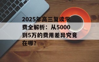 2025年高三复读学费全解析：从5000到5万的费用差异究竟在哪？